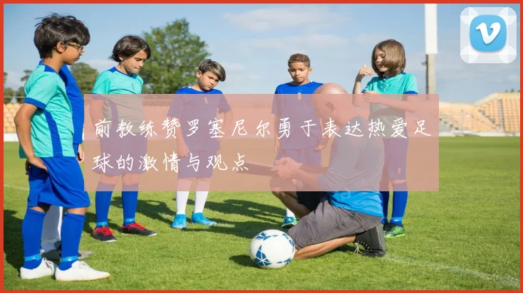 前教练赞罗塞尼尔勇于表达热爱足球的激情与观点