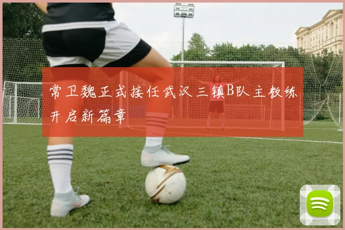常卫魏正式接任武汉三镇B队主教练开启新篇章