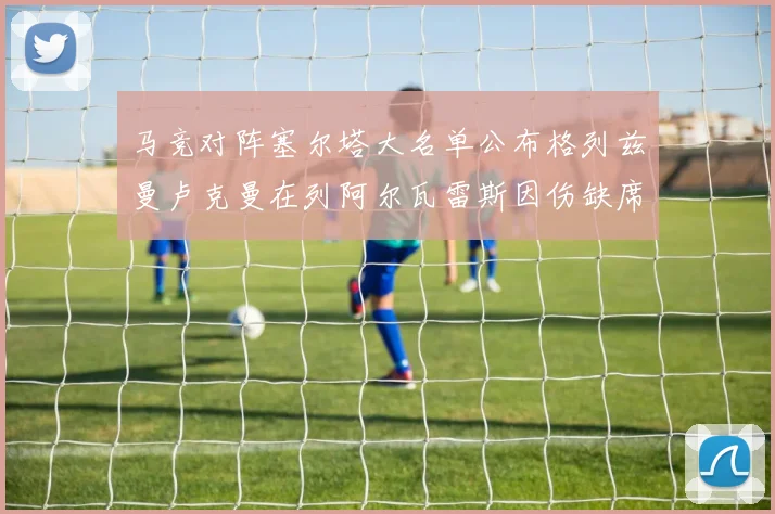 马竞对阵塞尔塔大名单公布格列兹曼卢克曼在列阿尔瓦雷斯因伤缺席