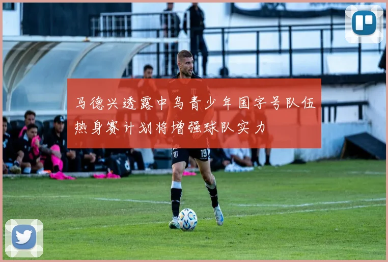 马德兴透露中乌青少年国字号队伍热身赛计划将增强球队实力