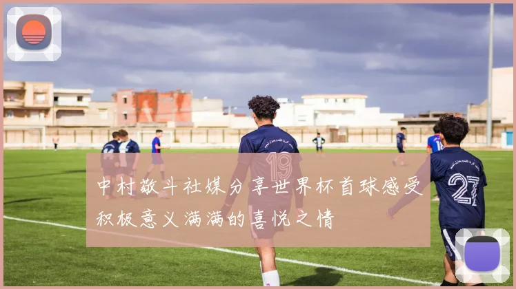 中村敬斗社媒分享世界杯首球感受积极意义满满的喜悦之情