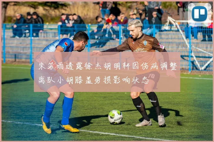 朱芳雨透露徐杰胡明轩因伤病调整离队小胡膝盖劳损影响状态