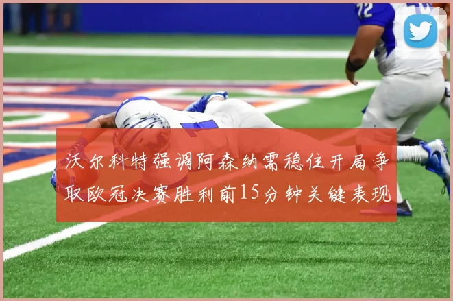 沃尔科特强调阿森纳需稳住开局争取欧冠决赛胜利前15分钟关键表现