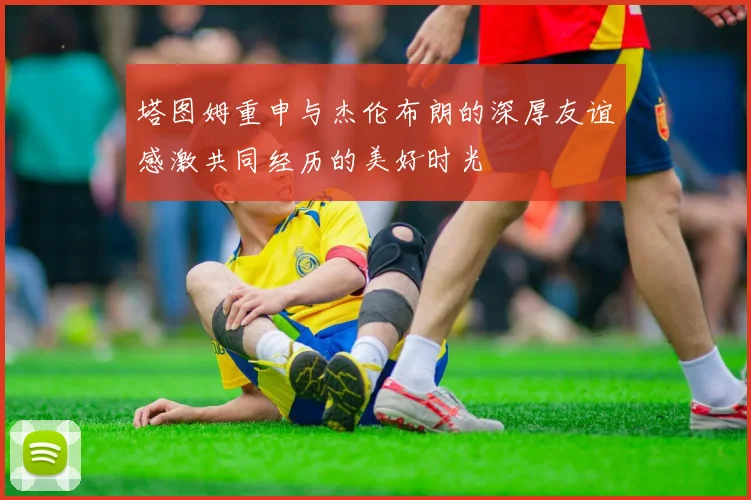 塔图姆重申与杰伦布朗的深厚友谊感激共同经历的美好时光