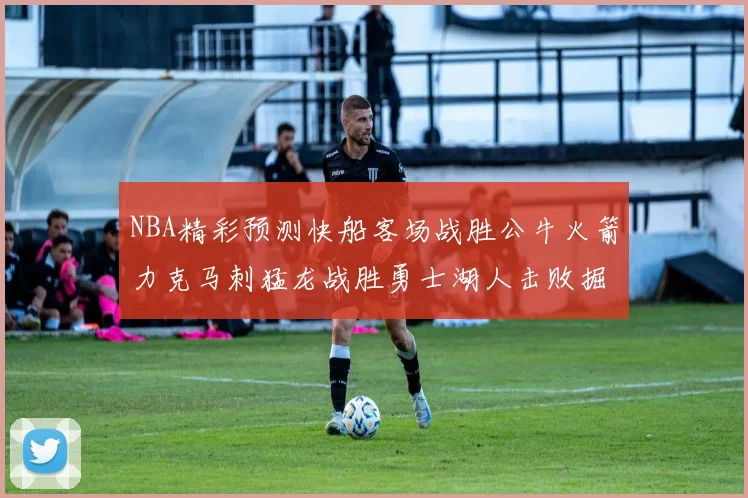 NBA精彩预测快船客场战胜公牛火箭力克马刺猛龙战胜勇士湖人击败掘金