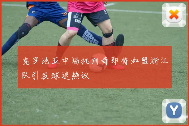 克罗地亚中场托利奇即将加盟浙江队引发球迷热议