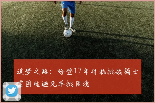 追梦之路：哈登17年对抗挑战骑士需团结避免单挑困境