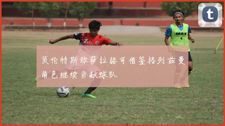 莫伦特斯称萨拉赫可借鉴格列兹曼角色继续贡献球队