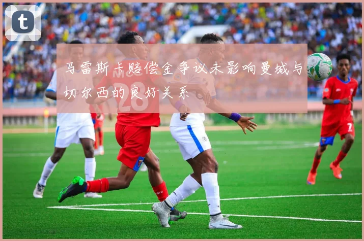 马雷斯卡赔偿金争议未影响曼城与切尔西的良好关系