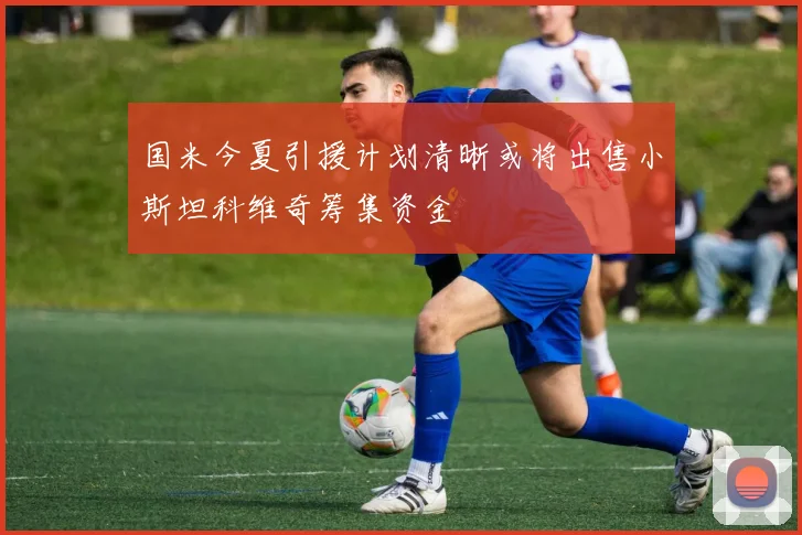 国米今夏引援计划清晰或将出售小斯坦科维奇筹集资金