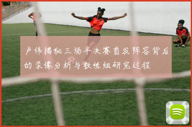 卢伟揭秘三场半决赛首发阵容背后的录像分析与教练组研究过程