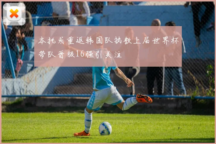本托或重返韩国队执教上届世界杯带队晋级16强引关注