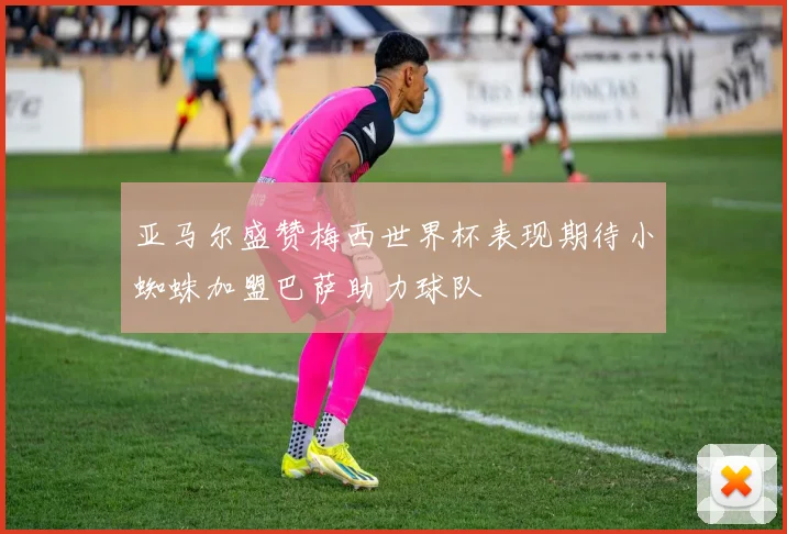 亚马尔盛赞梅西世界杯表现期待小蜘蛛加盟巴萨助力球队