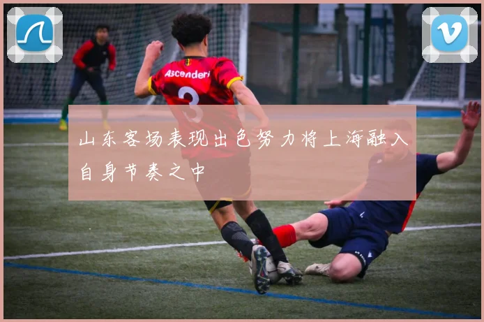 山东客场表现出色努力将上海融入自身节奏之中