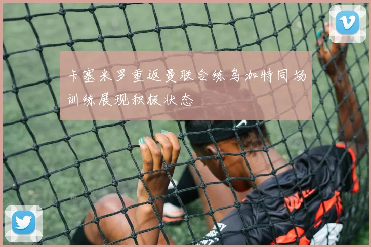 卡塞米罗重返曼联合练乌加特同场训练展现积极状态