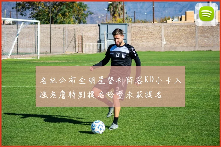 名记公布全明星替补阵容KD小卡入选老詹特别提名哈登未获提名