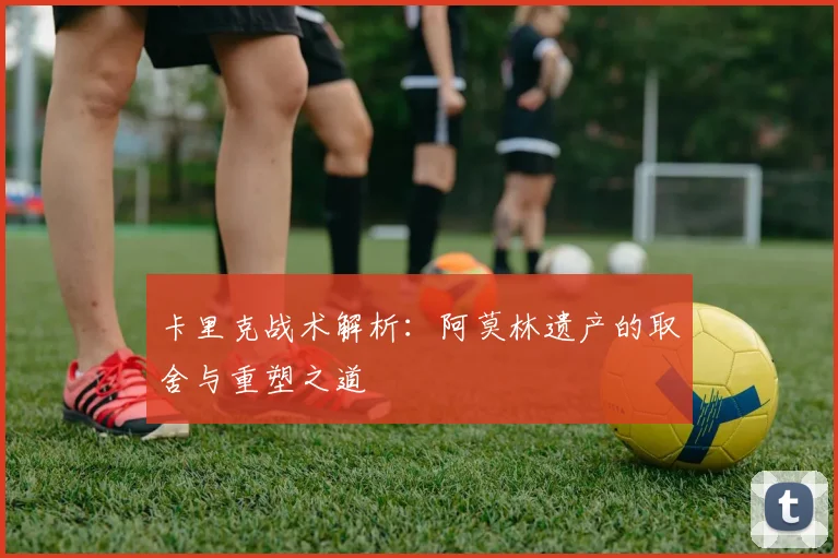 卡里克战术解析：阿莫林遗产的取舍与重塑之道