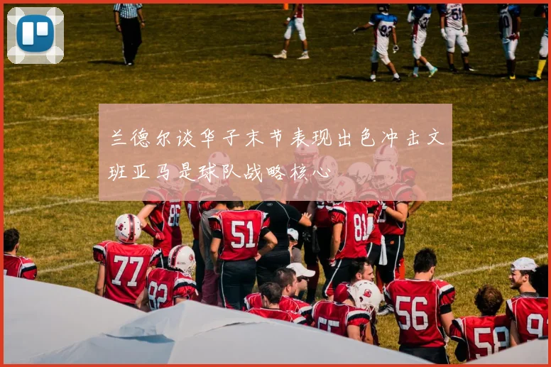 兰德尔谈华子末节表现出色冲击文班亚马是球队战略核心