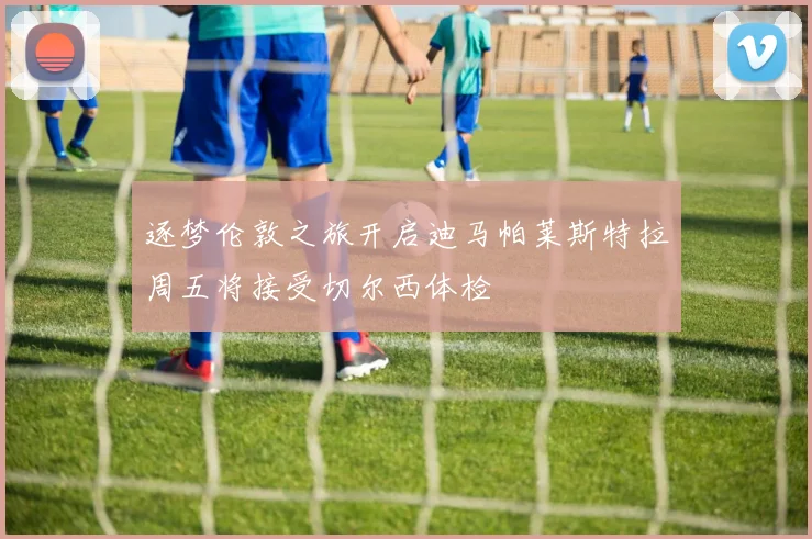 逐梦伦敦之旅开启迪马帕莱斯特拉周五将接受切尔西体检