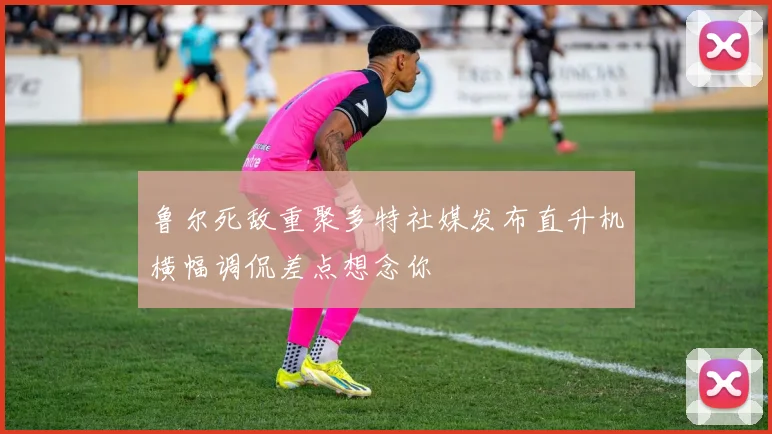鲁尔死敌重聚多特社媒发布直升机横幅调侃差点想念你