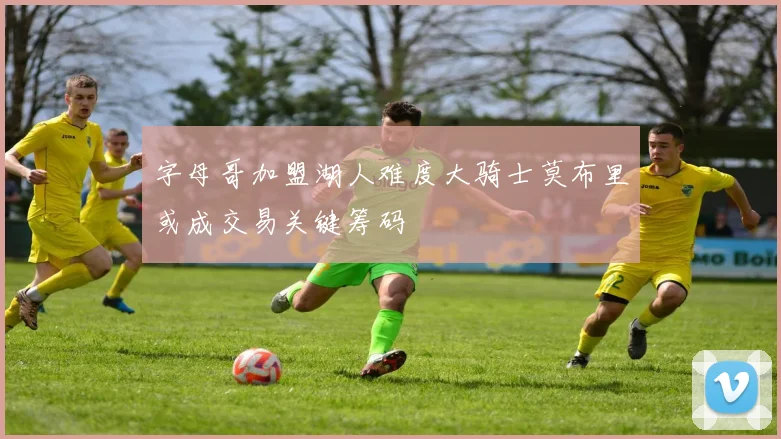 字母哥加盟湖人难度大骑士莫布里或成交易关键筹码