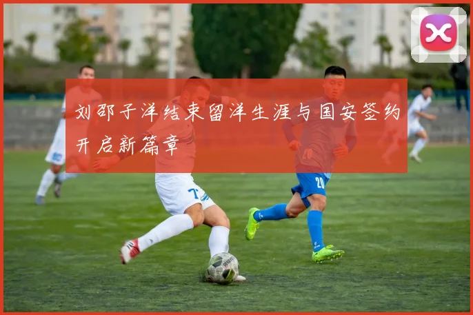 刘邵子洋结束留洋生涯与国安签约开启新篇章