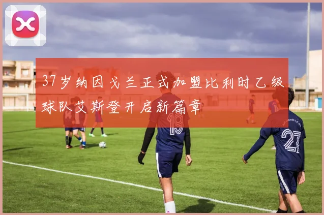 37岁纳因戈兰正式加盟比利时乙级球队艾斯登开启新篇章