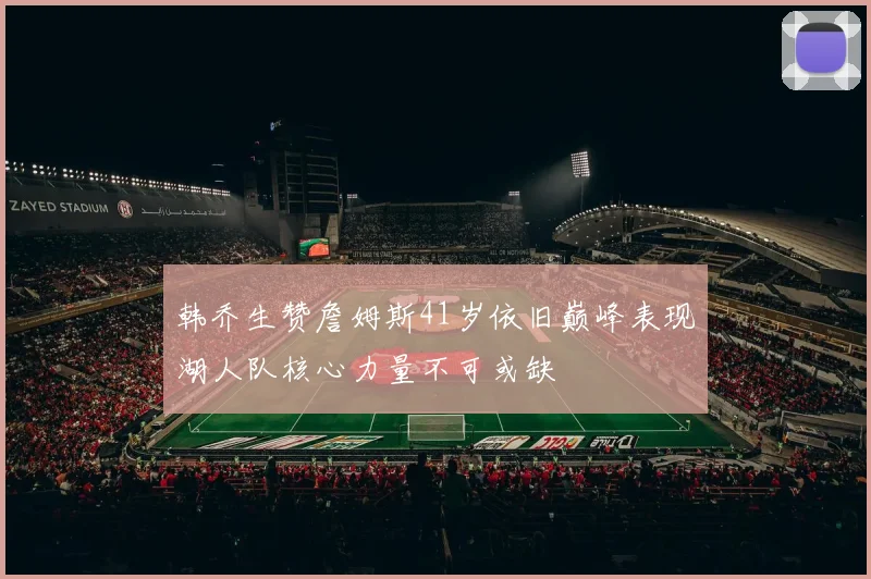 韩乔生赞詹姆斯41岁依旧巅峰表现湖人队核心力量不可或缺