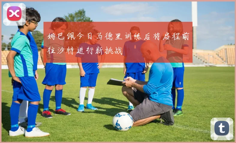 姆巴佩今日马德里训练后将启程前往沙特进行新挑战