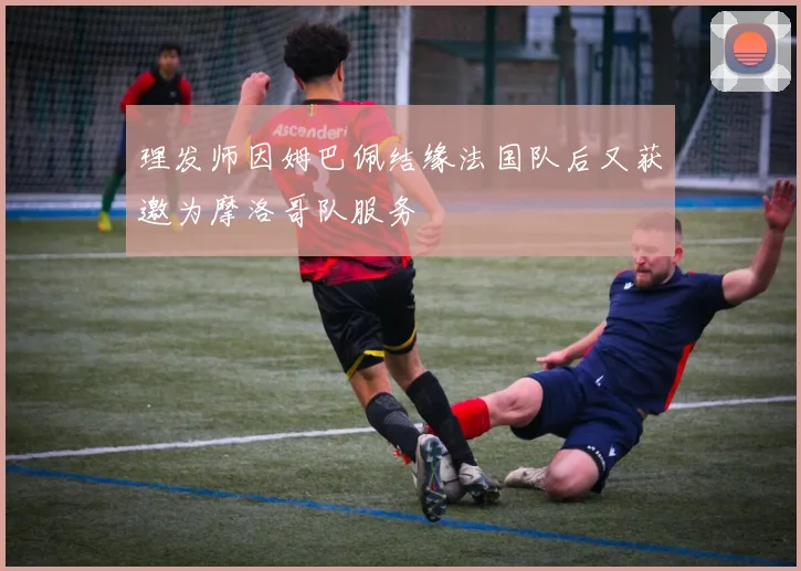 理发师因姆巴佩结缘法国队后又获邀为摩洛哥队服务