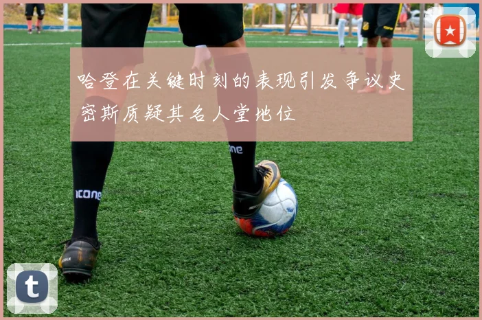 哈登在关键时刻的表现引发争议史密斯质疑其名人堂地位
