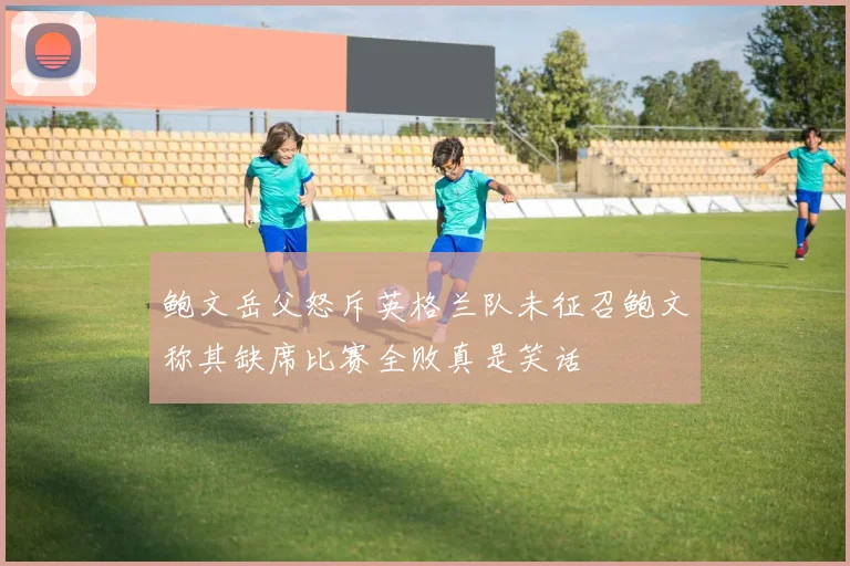 鲍文岳父怒斥英格兰队未征召鲍文称其缺席比赛全败真是笑话